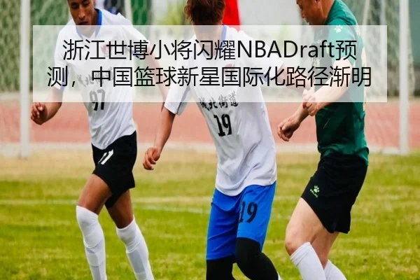 浙江世博小将闪耀NBADraft预测，中国篮球新星国际化路径渐明