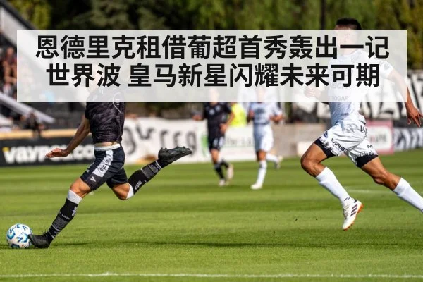 恩德里克租借葡超首秀轰出一记世界波 皇马新星闪耀未来可期