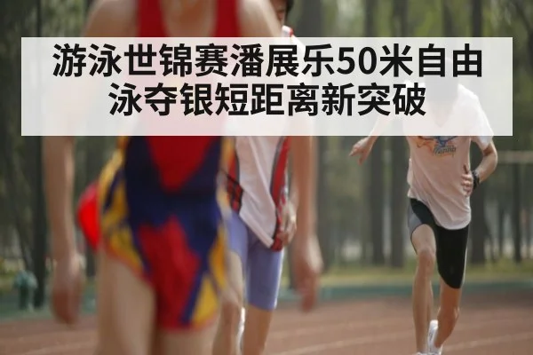 游泳世锦赛潘展乐50米自由泳夺银短距离新突破